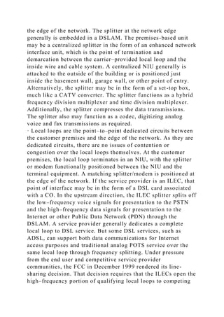 the edge of the network. The splitter at the network edge
generally is embedded in a DSLAM. The premises-based unit
may be a centralized splitter in the form of an enhanced network
interface unit, which is the point of termination and
demarcation between the carrier–provided local loop and the
inside wire and cable system. A centralized NIU generally is
attached to the outside of the building or is positioned just
inside the basement wall, garage wall, or other point of entry.
Alternatively, the splitter may be in the form of a set-top box,
much like a CATV converter. The splitter functions as a hybrid
frequency division multiplexer and time division multiplexer.
Additionally, the splitter compresses the data transmissions.
The splitter also may function as a codec, digitizing analog
voice and fax transmissions as required.
· Local loops are the point–to–point dedicated circuits between
the customer premises and the edge of the network. As they are
dedicated circuits, there are no issues of contention or
congestion over the local loops themselves. At the customer
premises, the local loop terminates in an NIU, with the splitter
or modem functionally positioned between the NIU and the
terminal equipment. A matching splitter/modem is positioned at
the edge of the network. If the service provider is an ILEC, that
point of interface may be in the form of a DSL card associated
with a CO. In the upstream direction, the ILEC splitter splits off
the low–frequency voice signals for presentation to the PSTN
and the high–frequency data signals for presentation to the
Internet or other Public Data Network (PDN) through the
DSLAM. A service provider generally dedicates a complete
local loop to DSL service. But some DSL services, such as
ADSL, can support both data communications for Internet
access purposes and traditional analog POTS service over the
same local loop through frequency splitting. Under pressure
from the end user and competitive service provider
communities, the FCC in December 1999 rendered its line-
sharing decision. That decision requires that the ILECs open the
high–frequency portion of qualifying local loops to competing
 