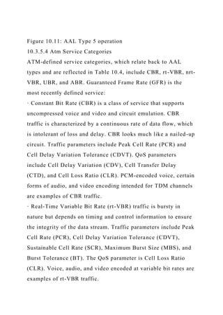 Figure 10.11: AAL Type 5 operation
10.3.5.4 Atm Service Categories
ATM-defined service categories, which relate back to AAL
types and are reflected in Table 10.4, include CBR, rt-VBR, nrt-
VBR, UBR, and ABR. Guaranteed Frame Rate (GFR) is the
most recently defined service:
· Constant Bit Rate (CBR) is a class of service that supports
uncompressed voice and video and circuit emulation. CBR
traffic is characterized by a continuous rate of data flow, which
is intolerant of loss and delay. CBR looks much like a nailed-up
circuit. Traffic parameters include Peak Cell Rate (PCR) and
Cell Delay Variation Tolerance (CDVT). QoS parameters
include Cell Delay Variation (CDV), Cell Transfer Delay
(CTD), and Cell Loss Ratio (CLR). PCM-encoded voice, certain
forms of audio, and video encoding intended for TDM channels
are examples of CBR traffic.
· Real-Time Variable Bit Rate (rt-VBR) traffic is bursty in
nature but depends on timing and control information to ensure
the integrity of the data stream. Traffic parameters include Peak
Cell Rate (PCR), Cell Delay Variation Tolerance (CDVT),
Sustainable Cell Rate (SCR), Maximum Burst Size (MBS), and
Burst Tolerance (BT). The QoS parameter is Cell Loss Ratio
(CLR). Voice, audio, and video encoded at variable bit rates are
examples of rt-VBR traffic.
 