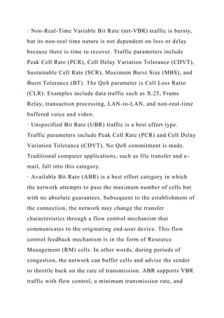 · Non-Real-Time Variable Bit Rate (nrt-VBR) traffic is bursty,
but its non-real time nature is not dependent on loss or delay
because there is time to recover. Traffic parameters include
Peak Cell Rate (PCR), Cell Delay Variation Tolerance (CDVT),
Sustainable Cell Rate (SCR), Maximum Burst Size (MBS), and
Burst Tolerance (BT). The QoS parameter is Cell Loss Ratio
(CLR). Examples include data traffic such as X.25, Frame
Relay, transaction processing, LAN-to-LAN, and non-real-time
buffered voice and video.
· Unspecified Bit Rate (UBR) traffic is a best effort type.
Traffic parameters include Peak Cell Rate (PCR) and Cell Delay
Variation Tolerance (CDVT). No QoS commitment is made.
Traditional computer applications, such as file transfer and e-
mail, fall into this category.
· Available Bit Rate (ABR) is a best effort category in which
the network attempts to pass the maximum number of cells but
with no absolute guarantees. Subsequent to the establishment of
the connection, the network may change the transfer
characteristics through a flow control mechanism that
communicates to the originating end-user device. This flow
control feedback mechanism is in the form of Resource
Management (RM) cells. In other words, during periods of
congestion, the network can buffer cells and advise the sender
to throttle back on the rate of transmission. ABR supports VBR
traffic with flow control, a minimum transmission rate, and
 