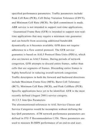 specified performance parameters. Traffic parameters include
Peak Cell Rate (PCR), Cell Delay Variation Tolerance (CDVT),
and Minimum Cell Rate (MCR). No QoS commitment is made.
ABR service is not intended to support real-time applications.
· Guaranteed Frame Rate (GFR) is intended to support non-real-
time applications that may require a minimum rate guarantee
and can benefit from accessing additional bandwidth
dynamically as it becomes available. GFR does not require
adherence to a flow control protocol. The GFR service
guarantee is based on AAL5 Protocol Data Units (PDUs), which
also are known as AAL5 frames. During periods of network
congestion, GFR attempts to discard entire frames, rather than
cells that are segments of frames. Discarding entire frames is
highly beneficial in reducing overall network congestion.
Traffic descriptors in both the forward and backward directions
include Maximum Frame Size (MFS), Burst Cell Tolerance
(BCT), Minimum Cell Rate (MCR), and Peak CellRate (PCR).
Specific applications have yet to be identified. GFR is the most
recently defined (August 2001) service category.
10.3.5.5 Atm Qos Parameters
The aforementioned references to AAL Service Classes and
Service Categories would be incomplete without defining the
key QoS parameters. ATM network performance parameters are
defined in ITU-T Recommendation I.356. Those parameters are
used to measure B-ISDN performance of an end-to-end user-
 