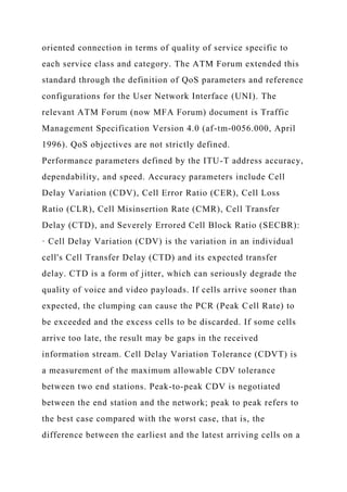oriented connection in terms of quality of service specific to
each service class and category. The ATM Forum extended this
standard through the definition of QoS parameters and reference
configurations for the User Network Interface (UNI). The
relevant ATM Forum (now MFA Forum) document is Traffic
Management Specification Version 4.0 (af-tm-0056.000, April
1996). QoS objectives are not strictly defined.
Performance parameters defined by the ITU-T address accuracy,
dependability, and speed. Accuracy parameters include Cell
Delay Variation (CDV), Cell Error Ratio (CER), Cell Loss
Ratio (CLR), Cell Misinsertion Rate (CMR), Cell Transfer
Delay (CTD), and Severely Errored Cell Block Ratio (SECBR):
· Cell Delay Variation (CDV) is the variation in an individual
cell's Cell Transfer Delay (CTD) and its expected transfer
delay. CTD is a form of jitter, which can seriously degrade the
quality of voice and video payloads. If cells arrive sooner than
expected, the clumping can cause the PCR (Peak Cell Rate) to
be exceeded and the excess cells to be discarded. If some cells
arrive too late, the result may be gaps in the received
information stream. Cell Delay Variation Tolerance (CDVT) is
a measurement of the maximum allowable CDV tolerance
between two end stations. Peak-to-peak CDV is negotiated
between the end station and the network; peak to peak refers to
the best case compared with the worst case, that is, the
difference between the earliest and the latest arriving cells on a
 