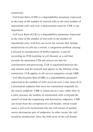 connection.
· Cell Error Ratio (CER) is a dependability parameter expressed
as the ratio of the number of errored cells to the total number of
transmitted cells sent over a measurement interval. CER is not
negotiated.
· Cell Loss Ratio (CLR) is a dependability parameter expressed
as the ratio of the number of lost cells to the number of
transmitted cells. Cell loss can occur for reasons that include
misdirection of cells by a switch, a congestion problem causing
a discard in consideration of buffer capacity, a station
exceeding its PCR resulting in cell discard, or a cell that
exceeds the maximum CTD and arrives too late for
consideration and processing. CLR is negotiated between the
end stations and the network and applies to the lifetime of the
connection. CLR applies to all service categories except UBR.
· Cell Misinsertion Rate (CMR) is a dependability parameter
expressed as the number of cells received over a time interval at
a destination endpoint that were not transmitted originally by
the source endpoint. CMR is expressed as a rate, rather than as
a ratio, because the number of misinserted cells is beyond the
control of both the originating and destination endpoints. CMR
can result from the corruption of a cell header, which would
cause a cell to be misinserted into the cell stream of another
source-destination pair of endpoints; in other words, the cell
would be misdirected. Also, the fifth octet of the cell header
 