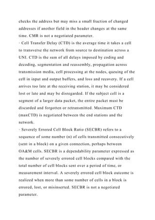 checks the address but may miss a small fraction of changed
addresses if another field in the header changes at the same
time. CMR is not a negotiated parameter.
· Cell Transfer Delay (CTD) is the average time it takes a cell
to transverse the network from source to destination across a
UNI. CTD is the sum of all delays imposed by coding and
decoding, segmentation and reassembly, propagation across
transmission media, cell processing at the nodes, queuing of the
cell in input and output buffers, and loss and recovery. If a cell
arrives too late at the receiving station, it may be considered
lost or late and may be disregarded. If the subject cell is a
segment of a larger data packet, the entire packet must be
discarded and forgotten or retransmitted. Maximum CTD
(maxCTD) is negotiated between the end stations and the
network.
· Severely Errored Cell Block Ratio (SECBR) refers to a
sequence of some number (n) of cells transmitted consecutively
(sent in a block) on a given connection, perhaps between
OA&M cells. SECBR is a dependability parameter expressed as
the number of severely errored cell blocks compared with the
total number of cell blocks sent over a period of time, or
measurement interval. A severely errored cell block outcome is
realized when more than some number of cells in a block is
errored, lost, or misinserted. SECBR is not a negotiated
parameter.
 