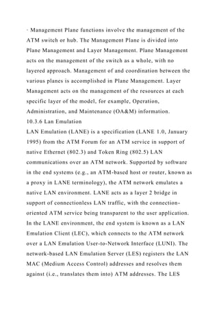 · Management Plane functions involve the management of the
ATM switch or hub. The Management Plane is divided into
Plane Management and Layer Management. Plane Management
acts on the management of the switch as a whole, with no
layered approach. Management of and coordination between the
various planes is accomplished in Plane Management. Layer
Management acts on the management of the resources at each
specific layer of the model, for example, Operation,
Administration, and Maintenance (OA&M) information.
10.3.6 Lan Emulation
LAN Emulation (LANE) is a specification (LANE 1.0, January
1995) from the ATM Forum for an ATM service in support of
native Ethernet (802.3) and Token Ring (802.5) LAN
communications over an ATM network. Supported by software
in the end systems (e.g., an ATM-based host or router, known as
a proxy in LANE terminology), the ATM network emulates a
native LAN environment. LANE acts as a layer 2 bridge in
support of connectionless LAN traffic, with the connection-
oriented ATM service being transparent to the user application.
In the LANE environment, the end system is known as a LAN
Emulation Client (LEC), which connects to the ATM network
over a LAN Emulation User-to-Network Interface (LUNI). The
network-based LAN Emulation Server (LES) registers the LAN
MAC (Medium Access Control) addresses and resolves them
against (i.e., translates them into) ATM addresses. The LES
 