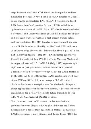 maps between MAC and ATM addresses through the Address
Resolution Protocol (ARP). Each LEC (LAN Emulation Client)
is assigned to an Emulated LAN (ELAN) by a network-based
LAN Emulation Configuration Server (LECS), which is an
optional component of LANE. Each LEC also is associated with
a Broadcast and Unknown Server (BUS) that handles broad-cast
and multicast traffic as well as initial unicast frames before
address resolution. The BUS broadcasts queries to all stations
on an ELAN in order to identify the MAC and ATM addresses
of unknown edge devices; that information then is passed to the
LES. Referring back to Table 10.4, LANE traffic generally is
Class C Variable Bit Rate (VBR) traffic in Message Mode, and
is supported over AAL 5. LANE 2.0 (July 1997) supports up to
eight sets of QoS parameters, over different VCs (Virtual
Channels), with different priority levels set for LANE traffic as
CBR, VBR, ABR, or UBR traffic. LANE can be supported over
either PVCs or SVCs. A key advantage of LANE is that it
obviates the short-term requirement for wholesale changes to
either applications or infrastructure. Rather, it positions the user
organization for a relatively smooth future transition to true
ATM Wide Area Network (WAN) services.
Note, however, that LANE cannot resolve translational
problems between disparate LANs (i.e., Ethernet and Token
Ring); rather, a router must accomplish protocol conversion.
LANE also supports only Ethernet and Token Ring; FDDI, for
 