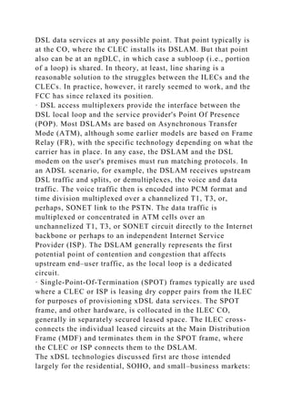 DSL data services at any possible point. That point typically is
at the CO, where the CLEC installs its DSLAM. But that point
also can be at an ngDLC, in which case a subloop (i.e., portion
of a loop) is shared. In theory, at least, line sharing is a
reasonable solution to the struggles between the ILECs and the
CLECs. In practice, however, it rarely seemed to work, and the
FCC has since relaxed its position.
· DSL access multiplexers provide the interface between the
DSL local loop and the service provider's Point Of Presence
(POP). Most DSLAMs are based on Asynchronous Transfer
Mode (ATM), although some earlier models are based on Frame
Relay (FR), with the specific technology depending on what the
carrier has in place. In any case, the DSLAM and the DSL
modem on the user's premises must run matching protocols. In
an ADSL scenario, for example, the DSLAM receives upstream
DSL traffic and splits, or demultiplexes, the voice and data
traffic. The voice traffic then is encoded into PCM format and
time division multiplexed over a channelized T1, T3, or,
perhaps, SONET link to the PSTN. The data traffic is
multiplexed or concentrated in ATM cells over an
unchannelized T1, T3, or SONET circuit directly to the Internet
backbone or perhaps to an independent Internet Service
Provider (ISP). The DSLAM generally represents the first
potential point of contention and congestion that affects
upstream end–user traffic, as the local loop is a dedicated
circuit.
· Single-Point-Of-Termination (SPOT) frames typically are used
where a CLEC or ISP is leasing dry copper pairs from the ILEC
for purposes of provisioning xDSL data services. The SPOT
frame, and other hardware, is collocated in the ILEC CO,
generally in separately secured leased space. The ILEC cross-
connects the individual leased circuits at the Main Distribution
Frame (MDF) and terminates them in the SPOT frame, where
the CLEC or ISP connects them to the DSLAM.
The xDSL technologies discussed first are those intended
largely for the residential, SOHO, and small–business markets:
 
