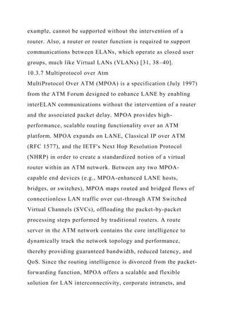 example, cannot be supported without the intervention of a
router. Also, a router or router function is required to support
communications between ELANs, which operate as closed user
groups, much like Virtual LANs (VLANs) [31, 38–40].
10.3.7 Multiprotocol over Atm
MultiProtocol Over ATM (MPOA) is a specification (July 1997)
from the ATM Forum designed to enhance LANE by enabling
interELAN communications without the intervention of a router
and the associated packet delay. MPOA provides high-
performance, scalable routing functionality over an ATM
platform. MPOA expands on LANE, Classical IP over ATM
(RFC 1577), and the IETF's Next Hop Resolution Protocol
(NHRP) in order to create a standardized notion of a virtual
router within an ATM network. Between any two MPOA-
capable end devices (e.g., MPOA-enhanced LANE hosts,
bridges, or switches), MPOA maps routed and bridged flows of
connectionless LAN traffic over cut-through ATM Switched
Virtual Channels (SVCs), offloading the packet-by-packet
processing steps performed by traditional routers. A route
server in the ATM network contains the core intelligence to
dynamically track the network topology and performance,
thereby providing guaranteed bandwidth, reduced latency, and
QoS. Since the routing intelligence is divorced from the packet-
forwarding function, MPOA offers a scalable and flexible
solution for LAN interconnectivity, corporate intranets, and
 
