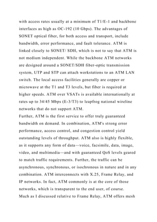 with access rates usually at a minimum of T1/E-1 and backbone
interfaces as high as OC-192 (10 Gbps). The advantages of
SONET optical fiber, for both access and transport, include
bandwidth, error performance, and fault tolerance. ATM is
linked closely to SONET/ SDH, which is not to say that ATM is
not medium independent. While the backbone ATM networks
are designed around a SONET/SDH fiber-optic transmission
system, UTP and STP can attach workstations to an ATM LAN
switch. The local access facilities generally are copper or
microwave at the T1 and T3 levels, but fiber is required at
higher speeds. ATM over VSATs is available internationally at
rates up to 34/45 Mbps (E-3/T3) to leapfrog national wireline
networks that do not support ATM.
Further, ATM is the first service to offer truly guaranteed
bandwidth on demand. In combination, ATM's strong error
performance, access control, and congestion control yield
outstanding levels of throughput. ATM also is highly flexible,
as it supports any form of data—voice, facsimile, data, image,
video, and multimedia—and with guaranteed QoS levels geared
to match traffic requirements. Further, the traffic can be
asynchronous, synchronous, or isochronous in nature and in any
combination. ATM interconnects with X.25, Frame Relay, and
IP networks. In fact, ATM commonly is at the core of those
networks, which is transparent to the end user, of course.
Much as I discussed relative to Frame Relay, ATM offers mesh
 