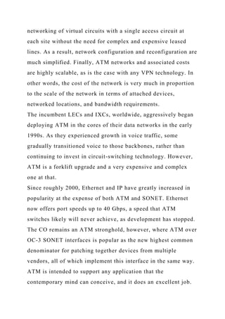 networking of virtual circuits with a single access circuit at
each site without the need for complex and expensive leased
lines. As a result, network configuration and reconfiguration are
much simplified. Finally, ATM networks and associated costs
are highly scalable, as is the case with any VPN technology. In
other words, the cost of the network is very much in proportion
to the scale of the network in terms of attached devices,
networked locations, and bandwidth requirements.
The incumbent LECs and IXCs, worldwide, aggressively began
deploying ATM in the cores of their data networks in the early
1990s. As they experienced growth in voice traffic, some
gradually transitioned voice to those backbones, rather than
continuing to invest in circuit-switching technology. However,
ATM is a forklift upgrade and a very expensive and complex
one at that.
Since roughly 2000, Ethernet and IP have greatly increased in
popularity at the expense of both ATM and SONET. Ethernet
now offers port speeds up to 40 Gbps, a speed that ATM
switches likely will never achieve, as development has stopped.
The CO remains an ATM stronghold, however, where ATM over
OC-3 SONET interfaces is popular as the new highest common
denominator for patching together devices from multiple
vendors, all of which implement this interface in the same way.
ATM is intended to support any application that the
contemporary mind can conceive, and it does an excellent job.
 