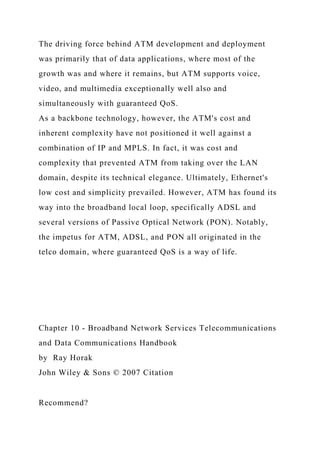The driving force behind ATM development and deployment
was primarily that of data applications, where most of the
growth was and where it remains, but ATM supports voice,
video, and multimedia exceptionally well also and
simultaneously with guaranteed QoS.
As a backbone technology, however, the ATM's cost and
inherent complexity have not positioned it well against a
combination of IP and MPLS. In fact, it was cost and
complexity that prevented ATM from taking over the LAN
domain, despite its technical elegance. Ultimately, Ethernet's
low cost and simplicity prevailed. However, ATM has found its
way into the broadband local loop, specifically ADSL and
several versions of Passive Optical Network (PON). Notably,
the impetus for ATM, ADSL, and PON all originated in the
telco domain, where guaranteed QoS is a way of life.
Chapter 10 - Broadband Network Services Telecommunications
and Data Communications Handbook
by Ray Horak
John Wiley & Sons © 2007 Citation
Recommend?
 
