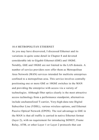 10.4 METROPOLITAN ETHERNET
As you may have discovered, I discussed Ethernet and its
variations in quite some detail in Chapter 8 and devoted
considerable ink to Gigabit Ethernet (GbE) and 10GbE.
Notably, GbE and 10GbE are not limited to the LAN domain. A
number of service providers now offer them as Metropolitan
Area Network (MAN) services intended for multisite enterprises
confined to a metropolitan area. This service involves centrally
positioning one or more GbE or 10GbE switches in the MAN
and providing the enterprise with access via a variety of
technologies. Although fiber optics clearly is the most attractive
access technology from a performance standpoint, alternatives
include unchannelized T-carrier, Very-high-data-rate Digital
Subscriber Line (VDSL), various wireless options, and Ethernet
Passive Optical Network (EPON). The real advantage to GbE in
the MAN is that all traffic is carried in native Ethernet format
(layer 2), with no requirement for introducing SONET, Frame
Relay, ATM, or other Layer 1 or Layer 2 protocols that can
 