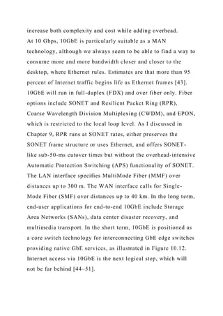 increase both complexity and cost while adding overhead.
At 10 Gbps, 10GbE is particularly suitable as a MAN
technology, although we always seem to be able to find a way to
consume more and more bandwidth closer and closer to the
desktop, where Ethernet rules. Estimates are that more than 95
percent of Internet traffic begins life as Ethernet frames [43].
10GbE will run in full-duplex (FDX) and over fiber only. Fiber
options include SONET and Resilient Packet Ring (RPR),
Coarse Wavelength Division Multiplexing (CWDM), and EPON,
which is restricted to the local loop level. As I discussed in
Chapter 9, RPR runs at SONET rates, either preserves the
SONET frame structure or uses Ethernet, and offers SONET-
like sub-50-ms cutover times but without the overhead-intensive
Automatic Protection Switching (APS) functionality of SONET.
The LAN interface specifies MultiMode Fiber (MMF) over
distances up to 300 m. The WAN interface calls for Single-
Mode Fiber (SMF) over distances up to 40 km. In the long term,
end-user applications for end-to-end 10GbE include Storage
Area Networks (SANs), data center disaster recovery, and
multimedia transport. In the short term, 10GbE is positioned as
a core switch technology for interconnecting GbE edge switches
providing native GbE services, as illustrated in Figure 10.12.
Internet access via 10GbE is the next logical step, which will
not be far behind [44–51].
 