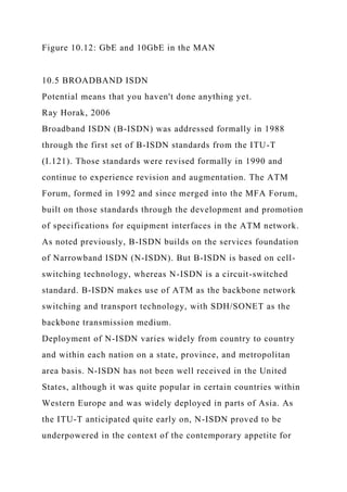 Figure 10.12: GbE and 10GbE in the MAN
10.5 BROADBAND ISDN
Potential means that you haven't done anything yet.
Ray Horak, 2006
Broadband ISDN (B-ISDN) was addressed formally in 1988
through the first set of B-ISDN standards from the ITU-T
(I.121). Those standards were revised formally in 1990 and
continue to experience revision and augmentation. The ATM
Forum, formed in 1992 and since merged into the MFA Forum,
built on those standards through the development and promotion
of specifications for equipment interfaces in the ATM network.
As noted previously, B-ISDN builds on the services foundation
of Narrowband ISDN (N-ISDN). But B-ISDN is based on cell-
switching technology, whereas N-ISDN is a circuit-switched
standard. B-ISDN makes use of ATM as the backbone network
switching and transport technology, with SDH/SONET as the
backbone transmission medium.
Deployment of N-ISDN varies widely from country to country
and within each nation on a state, province, and metropolitan
area basis. N-ISDN has not been well received in the United
States, although it was quite popular in certain countries within
Western Europe and was widely deployed in parts of Asia. As
the ITU-T anticipated quite early on, N-ISDN proved to be
underpowered in the context of the contemporary appetite for
 