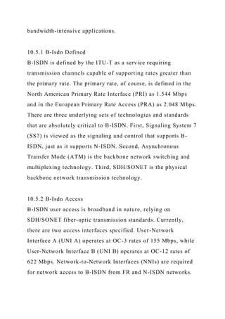 bandwidth-intensive applications.
10.5.1 B-Isdn Defined
B-ISDN is defined by the ITU-T as a service requiring
transmission channels capable of supporting rates greater than
the primary rate. The primary rate, of course, is defined in the
North American Primary Rate Interface (PRI) as 1.544 Mbps
and in the European Primary Rate Access (PRA) as 2.048 Mbps.
There are three underlying sets of technologies and standards
that are absolutely critical to B-ISDN. First, Signaling System 7
(SS7) is viewed as the signaling and control that supports B-
ISDN, just as it supports N-ISDN. Second, Asynchronous
Transfer Mode (ATM) is the backbone network switching and
multiplexing technology. Third, SDH/SONET is the physical
backbone network transmission technology.
10.5.2 B-Isdn Access
B-ISDN user access is broadband in nature, relying on
SDH/SONET fiber-optic transmission standards. Currently,
there are two access interfaces specified. User-Network
Interface A (UNI A) operates at OC-3 rates of 155 Mbps, while
User-Network Interface B (UNI B) operates at OC-12 rates of
622 Mbps. Network-to-Network Interfaces (NNIs) are required
for network access to B-ISDN from FR and N-ISDN networks.
 
