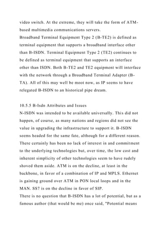 video switch. At the extreme, they will take the form of ATM-
based multimedia communications servers.
Broadband Terminal Equipment Type 2 (B-TE2) is defined as
terminal equipment that supports a broadband interface other
than B-ISDN. Terminal Equipment Type 2 (TE2) continues to
be defined as terminal equipment that supports an interface
other than ISDN. Both B-TE2 and TE2 equipment will interface
with the network through a Broadband Terminal Adapter (B-
TA). All of this may well be moot now, as IP seems to have
relegated B-ISDN to an historical pipe dream.
10.5.5 B-Isdn Attributes and Issues
N-ISDN was intended to be available universally. This did not
happen, of course, as many nations and regions did not see the
value in upgrading the infrastructure to support it. B-ISDN
seems headed for the same fate, although for a different reason.
There certainly has been no lack of interest in and commitment
to the underlying technologies but, over time, the low cost and
inherent simplicity of other technologies seem to have rudely
shoved them aside. ATM is on the decline, at least in the
backbone, in favor of a combination of IP and MPLS. Ethernet
is gaining ground over ATM in PON local loops and in the
MAN. SS7 is on the decline in favor of SIP.
There is no question that B-ISDN has a lot of potential, but as a
famous author (that would be me) once said, "Potential means
 