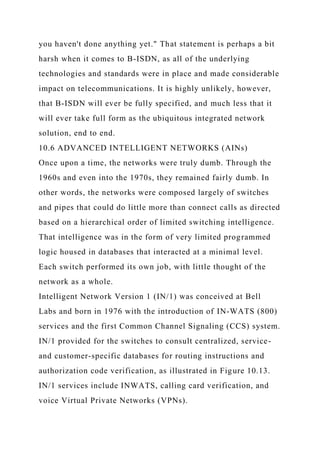 you haven't done anything yet." That statement is perhaps a bit
harsh when it comes to B-ISDN, as all of the underlying
technologies and standards were in place and made considerable
impact on telecommunications. It is highly unlikely, however,
that B-ISDN will ever be fully specified, and much less that it
will ever take full form as the ubiquitous integrated network
solution, end to end.
10.6 ADVANCED INTELLIGENT NETWORKS (AINs)
Once upon a time, the networks were truly dumb. Through the
1960s and even into the 1970s, they remained fairly dumb. In
other words, the networks were composed largely of switches
and pipes that could do little more than connect calls as directed
based on a hierarchical order of limited switching intelligence.
That intelligence was in the form of very limited programmed
logic housed in databases that interacted at a minimal level.
Each switch performed its own job, with little thought of the
network as a whole.
Intelligent Network Version 1 (IN/1) was conceived at Bell
Labs and born in 1976 with the introduction of IN-WATS (800)
services and the first Common Channel Signaling (CCS) system.
IN/1 provided for the switches to consult centralized, service-
and customer-specific databases for routing instructions and
authorization code verification, as illustrated in Figure 10.13.
IN/1 services include INWATS, calling card verification, and
voice Virtual Private Networks (VPNs).
 