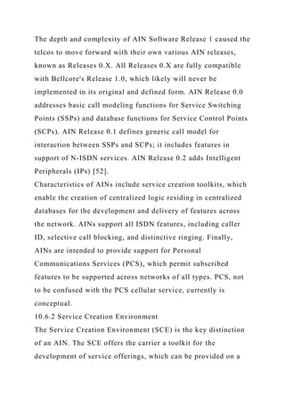 The depth and complexity of AIN Software Release 1 caused the
telcos to move forward with their own various AIN releases,
known as Releases 0.X. All Releases 0.X are fully compatible
with Bellcore's Release 1.0, which likely will never be
implemented in its original and defined form. AIN Release 0.0
addresses basic call modeling functions for Service Switching
Points (SSPs) and database functions for Service Control Points
(SCPs). AIN Release 0.1 defines generic call model for
interaction between SSPs and SCPs; it includes features in
support of N-ISDN services. AIN Release 0.2 adds Intelligent
Peripherals (IPs) [52].
Characteristics of AINs include service creation toolkits, which
enable the creation of centralized logic residing in centralized
databases for the development and delivery of features across
the network. AINs support all ISDN features, including caller
ID, selective call blocking, and distinctive ringing. Finally,
AINs are intended to provide support for Personal
Communications Services (PCS), which permit subscribed
features to be supported across networks of all types. PCS, not
to be confused with the PCS cellular service, currently is
conceptual.
10.6.2 Service Creation Environment
The Service Creation Environment (SCE) is the key distinction
of an AIN. The SCE offers the carrier a toolkit for the
development of service offerings, which can be provided on a
 
