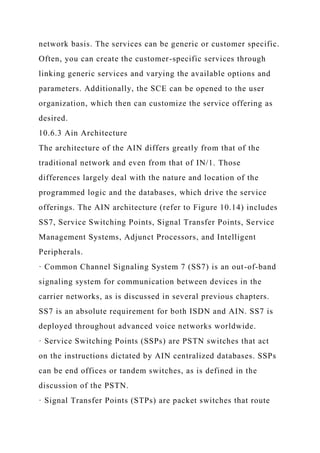 network basis. The services can be generic or customer specific.
Often, you can create the customer-specific services through
linking generic services and varying the available options and
parameters. Additionally, the SCE can be opened to the user
organization, which then can customize the service offering as
desired.
10.6.3 Ain Architecture
The architecture of the AIN differs greatly from that of the
traditional network and even from that of IN/1. Those
differences largely deal with the nature and location of the
programmed logic and the databases, which drive the service
offerings. The AIN architecture (refer to Figure 10.14) includes
SS7, Service Switching Points, Signal Transfer Points, Service
Management Systems, Adjunct Processors, and Intelligent
Peripherals.
· Common Channel Signaling System 7 (SS7) is an out-of-band
signaling system for communication between devices in the
carrier networks, as is discussed in several previous chapters.
SS7 is an absolute requirement for both ISDN and AIN. SS7 is
deployed throughout advanced voice networks worldwide.
· Service Switching Points (SSPs) are PSTN switches that act
on the instructions dictated by AIN centralized databases. SSPs
can be end offices or tandem switches, as is defined in the
discussion of the PSTN.
· Signal Transfer Points (STPs) are packet switches that route
 