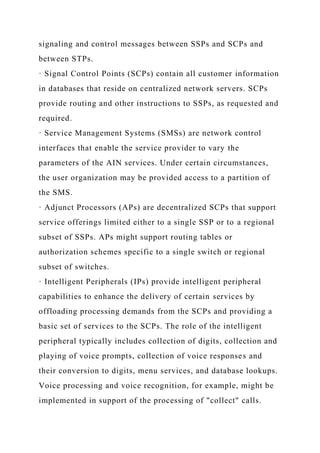 signaling and control messages between SSPs and SCPs and
between STPs.
· Signal Control Points (SCPs) contain all customer information
in databases that reside on centralized network servers. SCPs
provide routing and other instructions to SSPs, as requested and
required.
· Service Management Systems (SMSs) are network control
interfaces that enable the service provider to vary the
parameters of the AIN services. Under certain circumstances,
the user organization may be provided access to a partition of
the SMS.
· Adjunct Processors (APs) are decentralized SCPs that support
service offerings limited either to a single SSP or to a regional
subset of SSPs. APs might support routing tables or
authorization schemes specific to a single switch or regional
subset of switches.
· Intelligent Peripherals (IPs) provide intelligent peripheral
capabilities to enhance the delivery of certain services by
offloading processing demands from the SCPs and providing a
basic set of services to the SCPs. The role of the intelligent
peripheral typically includes collection of digits, collection and
playing of voice prompts, collection of voice responses and
their conversion to digits, menu services, and database lookups.
Voice processing and voice recognition, for example, might be
implemented in support of the processing of "collect" calls.
 