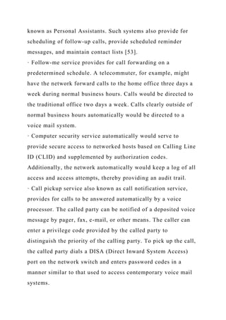 known as Personal Assistants. Such systems also provide for
scheduling of follow-up calls, provide scheduled reminder
messages, and maintain contact lists [53].
· Follow-me service provides for call forwarding on a
predetermined schedule. A telecommuter, for example, might
have the network forward calls to the home office three days a
week during normal business hours. Calls would be directed to
the traditional office two days a week. Calls clearly outside of
normal business hours automatically would be directed to a
voice mail system.
· Computer security service automatically would serve to
provide secure access to networked hosts based on Calling Line
ID (CLID) and supplemented by authorization codes.
Additionally, the network automatically would keep a log of all
access and access attempts, thereby providing an audit trail.
· Call pickup service also known as call notification service,
provides for calls to be answered automatically by a voice
processor. The called party can be notified of a deposited voice
message by pager, fax, e-mail, or other means. The caller can
enter a privilege code provided by the called party to
distinguish the priority of the calling party. To pick up the call,
the called party dials a DISA (Direct Inward System Access)
port on the network switch and enters password codes in a
manner similar to that used to access contemporary voice mail
systems.
 