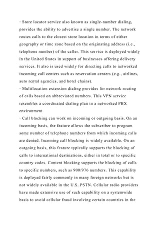 · Store locator service also known as single-number dialing,
provides the ability to advertise a single number. The network
routes calls to the closest store location in terms of either
geography or time zone based on the originating address (i.e.,
telephone number) of the caller. This service is deployed widely
in the United States in support of businesses offering delivery
services. It also is used widely for directing calls to networked
incoming call centers such as reservation centers (e.g., airlines,
auto rental agencies, and hotel chains).
· Multilocation extension dialing provides for network routing
of calls based on abbreviated numbers. This VPN service
resembles a coordinated dialing plan in a networked PBX
environment.
· Call blocking can work on incoming or outgoing basis. On an
incoming basis, the feature allows the subscriber to program
some number of telephone numbers from which incoming calls
are denied. Incoming call blocking is widely available. On an
outgoing basis, this feature typically supports the blocking of
calls to international destinations, either in total or to specific
country codes. Content blocking supports the blocking of calls
to specific numbers, such as 900/976 numbers. This capability
is deployed fairly commonly in many foreign networks but is
not widely available in the U.S. PSTN. Cellular radio providers
have made extensive use of such capability on a systemwide
basis to avoid cellular fraud involving certain countries in the
 