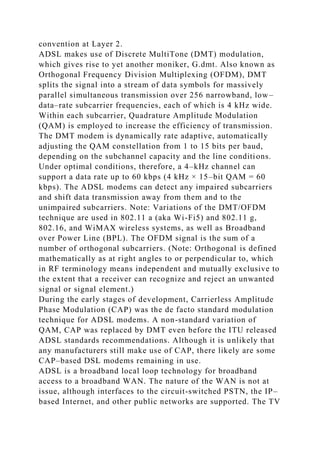 convention at Layer 2.
ADSL makes use of Discrete MultiTone (DMT) modulation,
which gives rise to yet another moniker, G.dmt. Also known as
Orthogonal Frequency Division Multiplexing (OFDM), DMT
splits the signal into a stream of data symbols for massively
parallel simultaneous transmission over 256 narrowband, low–
data–rate subcarrier frequencies, each of which is 4 kHz wide.
Within each subcarrier, Quadrature Amplitude Modulation
(QAM) is employed to increase the efficiency of transmission.
The DMT modem is dynamically rate adaptive, automatically
adjusting the QAM constellation from 1 to 15 bits per baud,
depending on the subchannel capacity and the line conditions.
Under optimal conditions, therefore, a 4–kHz channel can
support a data rate up to 60 kbps (4 kHz × 15–bit QAM = 60
kbps). The ADSL modems can detect any impaired subcarriers
and shift data transmission away from them and to the
unimpaired subcarriers. Note: Variations of the DMT/OFDM
technique are used in 802.11 a (aka Wi-Fi5) and 802.11 g,
802.16, and WiMAX wireless systems, as well as Broadband
over Power Line (BPL). The OFDM signal is the sum of a
number of orthogonal subcarriers. (Note: Orthogonal is defined
mathematically as at right angles to or perpendicular to, which
in RF terminology means independent and mutually exclusive to
the extent that a receiver can recognize and reject an unwanted
signal or signal element.)
During the early stages of development, Carrierless Amplitude
Phase Modulation (CAP) was the de facto standard modulation
technique for ADSL modems. A non-standard variation of
QAM, CAP was replaced by DMT even before the ITU released
ADSL standards recommendations. Although it is unlikely that
any manufacturers still make use of CAP, there likely are some
CAP–based DSL modems remaining in use.
ADSL is a broadband local loop technology for broadband
access to a broadband WAN. The nature of the WAN is not at
issue, although interfaces to the circuit-switched PSTN, the IP–
based Internet, and other public networks are supported. The TV
 