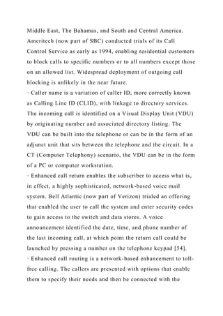 Middle East, The Bahamas, and South and Central America.
Ameritech (now part of SBC) conducted trials of its Call
Control Service as early as 1994, enabling residential customers
to block calls to specific numbers or to all numbers except those
on an allowed list. Widespread deployment of outgoing call
blocking is unlikely in the near future.
· Caller name is a variation of caller ID, more correctly known
as Calling Line ID (CLID), with linkage to directory services.
The incoming call is identified on a Visual Display Unit (VDU)
by originating number and associated directory listing. The
VDU can be built into the telephone or can be in the form of an
adjunct unit that sits between the telephone and the circuit. In a
CT (Computer Telephony) scenario, the VDU can be in the form
of a PC or computer workstation.
· Enhanced call return enables the subscriber to access what is,
in effect, a highly sophisticated, network-based voice mail
system. Bell Atlantic (now part of Verizon) trialed an offering
that enabled the user to call the system and enter security codes
to gain access to the switch and data stores. A voice
announcement identified the date, time, and phone number of
the last incoming call, at which point the return call could be
launched by pressing a number on the telephone keypad [54].
· Enhanced call routing is a network-based enhancement to toll-
free calling. The callers are presented with options that enable
them to specify their needs and then be connected with the
 