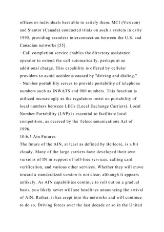 offices or individuals best able to satisfy them. MCI (Verizon)
and Stentor (Canada) conducted trials on such a system in early
1995, providing seamless interconnection between the U.S. and
Canadian networks [55].
· Call completion service enables the directory assistance
operator to extend the call automatically, perhaps at an
additional charge. This capability is offered by cellular
providers to avoid accidents caused by "driving and dialing."
· Number portability serves to provide portability of telephone
numbers such as INWATS and 900 numbers. This function is
utilized increasingly as the regulators insist on portability of
local numbers between LECs (Local Exchange Carriers). Local
Number Portability (LNP) is essential to facilitate local
competition, as decreed by the Telecommunications Act of
1996.
10.6.5 Ain Futures
The future of the AIN, at least as defined by Bellcore, is a bit
cloudy. Many of the large carriers have developed their own
versions of IN in support of toll-free services, calling card
verification, and various other services. Whether they will move
toward a standardized version is not clear, although it appears
unlikely. As AIN capabilities continue to roll out on a gradual
basis, you likely never will see headlines announcing the arrival
of AIN. Rather, it has crept into the networks and will continue
to do so. Driving forces over the last decade or so in the United
 