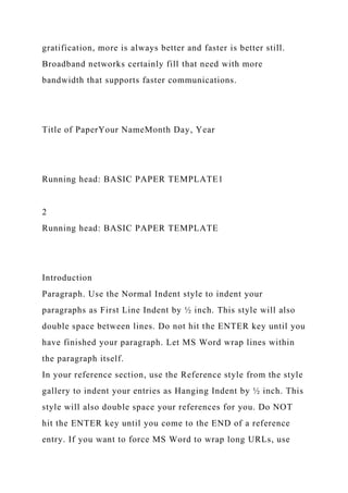 gratification, more is always better and faster is better still.
Broadband networks certainly fill that need with more
bandwidth that supports faster communications.
Title of PaperYour NameMonth Day, Year
Running head: BASIC PAPER TEMPLATE1
2
Running head: BASIC PAPER TEMPLATE
Introduction
Paragraph. Use the Normal Indent style to indent your
paragraphs as First Line Indent by ½ inch. This style will also
double space between lines. Do not hit the ENTER key until you
have finished your paragraph. Let MS Word wrap lines within
the paragraph itself.
In your reference section, use the Reference style from the style
gallery to indent your entries as Hanging Indent by ½ inch. This
style will also double space your references for you. Do NOT
hit the ENTER key until you come to the END of a reference
entry. If you want to force MS Word to wrap long URLs, use
 