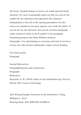 the Insert->Symbol feature to insert a no width optional break
character. Or, turn on paragraph marks (so that you can see the
symbol for the character) and copy/paste this character
(immediately to the left of the opening parenthesis for this
clause you should see two gray squares, one inside the other). If
you do not see the character, then you do not have paragraph
marks turned on (click on the ¶ symbol in the paragraph
formatting group on the Home Ribbon).Analysis
Paragraphs. Use sub-headings as necessary and only if you have
at least two sub-sections underneath a major section heading.
First Sub-section
Paragraph
Second Sub-section
ParagraphSummary and Conclusions
Paragraph
References
Reynolds, G. W. (2010). Ethics in the information age (3rd ed.).
Boston, MA: Course Technology.
APA Writing Sample: Extortion on the JobValorie J. King,
PhDApril 2, 2014
Running Head: APA WRITING SAMPLE1
 
