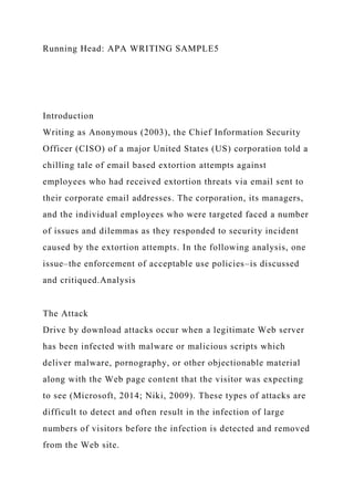Running Head: APA WRITING SAMPLE5
Introduction
Writing as Anonymous (2003), the Chief Information Security
Officer (CISO) of a major United States (US) corporation told a
chilling tale of email based extortion attempts against
employees who had received extortion threats via email sent to
their corporate email addresses. The corporation, its managers,
and the individual employees who were targeted faced a number
of issues and dilemmas as they responded to security incident
caused by the extortion attempts. In the following analysis, one
issue–the enforcement of acceptable use policies–is discussed
and critiqued.Analysis
The Attack
Drive by download attacks occur when a legitimate Web server
has been infected with malware or malicious scripts which
deliver malware, pornography, or other objectionable material
along with the Web page content that the visitor was expecting
to see (Microsoft, 2014; Niki, 2009). These types of attacks are
difficult to detect and often result in the infection of large
numbers of visitors before the infection is detected and removed
from the Web site.
 