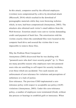 In this attack, computers used by the affected employees
(victims) were compromised by a drive by download attack
(Microsoft, 2014) which resulted in the download of
pornographic materials while they were browsing websites
which, in turn, had been compromised (Anonymous, 2003). The
attackers also obtained each visitor’s email address from the
Web browser. Extortion emails were sent to victims demanding
credit card payment of hush fees. The extortionists told the
victims exactly where the contraband files were located on the
computer hard drive and assured the victims that it was
impossible to remove those files.
Why the Problem Went Unreported
Anonymous (2003) discovered that he was dealing with
“paranoid users who don't trust security people” (p. 1). There
are many possible reasons why employees turn into paranoid
users who are unwilling to self-report for security incidents,
even those which are accidental. Two such reasons are
enforcement of zero tolerance for violations and perceptions of
unfairness or a lack of justice.
Zero tolerance. The previous CISO implemented a zero
tolerance policy with respect to acceptable use policy (AUP)
violations (Anonymous, 2003). Under this zero-tolerance
policy, a number of employees were terminated (fired), without
due process or hearings to establish guilt or innocence. When
 