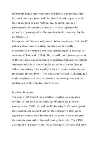 employees began receiving extortion emails and threats, they
believed that their jobs could be placed at risk, regardless of
their innocence or guilt with respect to downloading of
pornography to company computers, if they reported the
presence of pornographic files (pushed to the computer by the
extortionists).
Perceptions of fairness and justice. When employees feel that IT
policy enforcement is unfair, the situation is usually
accompanied by extreme and long-lasting negative feelings or
emotions (Flint et al., 2005). The overall result (consequences)
in this instance was an increase in unethical behavior as victims
attempted to hide or cover-up the extortion attempts (lying)
rather than asking their employer for assistance and protection
from harm (Moor, 1999). This undesirable result is, in part, due
to the employer’s failure to consider the consequences of the
application of the zero tolerance policy.
Incident Response
The new CISO treated the extortion situation as a security
incident rather than as an employee disciplinary problem
(Anonymous, 2003). He and his IT Security Staff investigated
the situation and learned that (a) the company’s employees
regularly received such threats and (b) some of them had paid
the extortionists rather than risk losing their jobs. The CISO
directed the IT Security Staff to reconfigure firewalls and other
 