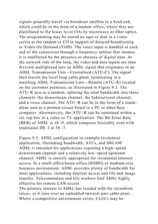 signals generally travel via broadcast satellite to a head end,
which could be in the form of a tandem office, where they are
distributed to the lower level COs by microwave or fiber optics.
The programming may be stored on tape or disk in a video
server at the tandem or CO in support of delayed broadcasting
or Video On Demand (VOD). The voice input is handled at each
end of the connection through a frequency splitter that ensures
it is unaffected by the presence or absence of digital data. At
the network side of the loop, the video and data inputs are time
division multiplexed into an ADSL signal that originates in an
ADSL Transmission Unit—Centralized (ATU-C). The signal
then travels the local loop cable plant, terminating in a
matching ADSL Transmission Unit—Remote (ATU–R) located
on the customer premises, as illustrated in Figure 9.3. The
ATU–R acts as a modem, splitting the total bandwidth into three
channels: the downstream channel, the bidirectional channel,
and a voice channel. The ATU–R can be in the form of a stand–
alone unit or a printed circuit board in a PC or other host
computer. Alternatively, the ATU–R can be contained within a
set–top box in a video or TV application. The Bit Error Rate
(BER) of ADSL is 10 -9, which compares favorably even with
traditional DS–1 at 10 -7.
Figure 9.3: ADSL configuration in example residential
application, illustrating bandwidth, ATUs, and DSLAM
ADSL is intended for applications requiring a high–speed
downstream channel and a relatively low–speed upstream
channel. ADSL is entirely appropriate for residential Internet
access. In a small office/home office (SOHO) or medium-size
business environment, ADSL provides plenty of bandwidth for
most applications, including Internet access and file and image
transfer. Telecommuters and tele workers find ADSL highly
effective for remote LAN access.
The primary interest in ADSL has resided with the incumbent
telcos, as it runs over an embedded twisted–pair cable plant.
Where a competitive environment exists, CLECs may be
 