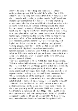 allowed to lease the telco loop and terminate it in their
collocated equipment. ILECs and CLECs, alike, find ADSL
effective in countering competition from CATV companies for
the residential voice and data market. As the CATV providers
increasingly compete for that business, they are upgrading
existing coaxial cable plant to add bidirectional, switched voice,
and data capabilities. In the face of that pressure, the telcos
have to consider a method of increasing the bandwidth in the
local loop to compete effectively. Their options include laying
new cable plant (fiber optic or coax), making use of wireless
technology, or increasing the capacity of the existing twisted–
pair plant. ADSL offers a relatively inexpensive solution,
accommodating entertainment TV, videoconferencing, and
higher speed data transfer over an existing cable plant of
varying gauges. Many telcos in the United States and other
countries with highly developed and competitive
telecommunications markets view ADSL as a short–term access
solution, filling the bandwidth gap until more substantial fiber–
optic cable plant is deployed, usually in the form of Passive
Optical Network (PON).
The video component is where ADSL has been disappointing.
Video is so bandwidth intensive and, therefore, so demanding of
the local loop that few UTP loops qualify at full rate, especially
over the longest loop lengths specified. Where ADSL signal
impairments such as bridged taps, load coils, and amplifiers or
repeaters exist, the loop must be conditioned to remove them.
Where the insulation of the cable pair or splice casing is
cracked or otherwise compromised, the cable plant must be
rehabilitated or replaced. In any case, at loop lengths of 12,000–
18,000 ft, there are likely to be 10–20 splices or more, and
performance drops as the signal transverses each of them. So
the telcos generally avoid video over ADSL and constrain the
bandwidth to a maximum of 1.536 Mbps (T1) or 2.048 Mbps
(E–1) downstream and 384 kbps upstream. Table 9.2 provides
comparative data for 24–and 26–gauge UTP. At these levels,
consumer–class and Small–to–Medium Enterprise (SME)
 