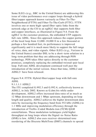 Some ILECs (e.g., SBC in the United States) are addressing this
issue of video performance over copper loops through a hybrid
fiber/copper approach known variously as Fiber-To-The-
Neighborhood (FTTN) and Fiber-To-The-Curb (FTTC). FTTN
involves one or more high–speed fiber–optic links from the
network edge at the CO to an ngDLC that supports both fiber
and copper interfaces, as illustrated in Figure 9.4. From the
ngDLC to the customer premises, the embedded UTP supports
full–rate ADSL. Since this approach reduces the copper portion
of the local loop from 12,000–18,000 ft to a few thousand or
perhaps a few hundred feet, its performance is improved
significantly and it is much more likely to support the full range
of voice, data, and video signals. Other ILECs (e.g., Verizon in
the United States) consider DSL to be a short–term solution to a
long–term problem that they are addressing through PON
technology. PON takes fiber optics directly to the customer
premises, completely replacing the embedded twisted–pair local
loop. Full-rate ADSL development continued well past the
introduction of the initial version. Since that time, ADSL2 and
ADSL2+ have been released.
Figure 9.4: FTTN: Hybrid fiber/copper loop with full-rate
ADSL
9.1.1.1.1 ADSL2
The ITU completed G.992.3 and G.992.4, collectively known as
ADSL2, in July 2002. Known as G.dmt.bis while under
development, ADSL2 offers increased data rates of as much as
12 Mbps downstream and 1 Mbps upstream, depending on loop
length and quality. ADSL2 achieves the higher downstream data
rates by increasing the frequency band from 552 kHz (ADSL) to
1.1 MHz and improving modulation efficiency through the
introduction of Trellis–Coded Modula tion (TCM) QAM
constellations. These modulation techniques yield higher
throughput on long loops where the Signal–to–Noise Ratio
(SNR) is low. ADSL2 also uses receiver–determined tone
reordering of the Discrete MultiTone (DMT) channels to spread
 