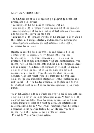 MISSING A THINY DOT.
The CIO has asked you to develop a 3-pagewhite paper that
provides the following:
· definition of the business or technical problem
· discussion of the problem within the context of the scenario
· recommendation of the application of technology, processes,
and policies that solve the problem
· discussion of the impact or risks of the applied solution within
the context of business strategy and managerial perspective
· identification, analysis, and mitigation of risks of the
recommended solution
Briefly define the business problem, and discuss it in the
context of the scenario. Briefly describe the proposed
technology solution, processes, and policies to solve the
problem. You should demonstrate your critical thinking as you
incorporate the course concepts and explain the business needs
and solutions. Then discuss the impact or risks of the applied
solution within the context of the business strategy and
managerial perspective. Then discuss the challenges and
security risks that result from implementing the proposed
solution. Propose mitigation strategies for the challenges and
risks identified. The bolded attributes in the Scoring Rubric
(see below) must be used as the section headings in the white
paper.
Your deliverable will be a white paper three pages in length, not
counting the cover page and references page. At least two (2)
external sources (other than the assigned readings and other
course materials) total of 4 must be used, and citations and
references must be in APA format. Your paper will be scored
according to the Scoring Rubric below. Be sure you have
incorporated all required aspects of the assignment.
Project 2: White Paper Instructions
 