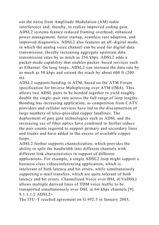 out the noise from Amplitude Modulation (AM) radio
interference and, thereby, to realize improved coding gain.
ADSL2 systems feature reduced framing overhead, enhanced
power management, faster startup, seamless rate adaption, and
improved diagnostics. ADSL2 also features an all–digital mode,
in which the analog voice channel can be used for digital data
transmission, thereby increasing aggregate upstream data
transmission rates by as much as 256 kbps. ADSL2 adds a
packet-mode capability that enables packet–based services such
as Ethernet. On long loops, ADSL2 can increase the data rate by
as much as 50 kbps and extend the reach by about 600 ft (200
m).
ADSL2 supports bonding in ATM, based on the ATM Forum
specification for Inverse Multiplexing over ATM (IMA). This
allows two ADSL pairs to be bonded together to yield roughly
double the single–pair rate across the full range of loop lengths.
Bonding has increasing application, as competition from CATV
providers and cellular services have led to the disconnection of
large numbers of telco-provided copper landlines. The
deployment of pair gain technologies such as ADSL and the
increasing use of fiber optics have combined to further reduce
the pair counts required to support primary and secondary lines
and trunks and have added to the excess of available copper
loops.
ADSL2 further supports channelization, which provides the
ability to split the bandwidth into different channels with
different link characteristics in support of different
applications. For example, a single ADSL2 loop might support a
business class videoconferencing application, which is
intolerant of both latency and bit errors, while simultaneously
supporting e-mail transfers, which are quite tolerant of both
latency and bit errors. Channelized Voice over DSL (CVoDSL)
allows multiple derived lines of TDM voice traffic to be
transported simultaneously over DSL in 64-kbps channels [9].
9.1.1.1.2 ADSL2+
The ITU–T reached agreement on G.992.5 in January 2003,
 