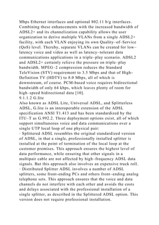 Mbps Ethernet interfaces and optional 802.11 b/g interfaces.
Combining these enhancements with the increased bandwidth of
ADSL2+ and its channelization capability allows the user
organization to derive multiple VLANs from a single ADSL2+
facility, with each VLAN enjoying its own Quality–of–Service
(QoS) level. Thereby, separate VLANs can be created for low–
latency voice and video as well as latency–tolerant data
communications applications in a triple–play scenario. ADSL2
and ADSL2+ certainly relieve the pressure on triple–play
bandwidth. MPEG–2 compression reduces the Standard
TeleVision (STV) requirement to 3.5 Mbps and that of High-
Definition TV (HDTV) to 8.0 Mbps, all of which is
downstream, of course. PCM-based voice requires bidirectional
bandwidth of only 64 kbps, which leaves plenty of room for
high–speed bidirectional data [10].
9.1.1.2 G.lite
Also known as ADSL Lite, Universal ADSL, and Splitterless
ADSL, G.lite is an interoperable extension of the ADSL
specification ANSI T1.413 and has been standardized by the
ITU–T as G.992.2. Three deployment options exist, all of which
support simultaneous voice and data communications over a
single UTP local loop of one physical pair:
· Splittered ADSL resembles the original standardized version
of ADSL, in that a single, professionally installed splitter is
installed at the point of termination of the local loop at the
customer premises. This approach ensures the highest level of
data performance, while ensuring that other signals in a
multipair cable are not affected by high–frequency ADSL data
signals. But this approach also involves an expensive truck roll.
· Distributed Splitter ADSL involves a number of ADSL
splitters, some front-ending PCs and others front–ending analog
telephone sets. This approach ensures that the voice and data
channels do not interfere with each other and avoids the costs
and delays associated with the professional installation of a
single splitter, as described in the Splittered ADSL option. This
version does not require professional installation.
 