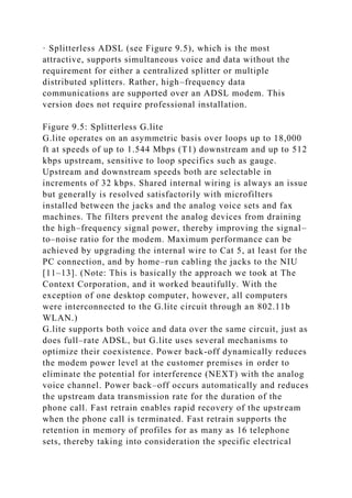 · Splitterless ADSL (see Figure 9.5), which is the most
attractive, supports simultaneous voice and data without the
requirement for either a centralized splitter or multiple
distributed splitters. Rather, high–frequency data
communications are supported over an ADSL modem. This
version does not require professional installation.
Figure 9.5: Splitterless G.lite
G.lite operates on an asymmetric basis over loops up to 18,000
ft at speeds of up to 1.544 Mbps (T1) downstream and up to 512
kbps upstream, sensitive to loop specifics such as gauge.
Upstream and downstream speeds both are selectable in
increments of 32 kbps. Shared internal wiring is always an issue
but generally is resolved satisfactorily with microfilters
installed between the jacks and the analog voice sets and fax
machines. The filters prevent the analog devices from draining
the high–frequency signal power, thereby improving the signal–
to–noise ratio for the modem. Maximum performance can be
achieved by upgrading the internal wire to Cat 5, at least for the
PC connection, and by home–run cabling the jacks to the NIU
[11–13]. (Note: This is basically the approach we took at The
Context Corporation, and it worked beautifully. With the
exception of one desktop computer, however, all computers
were interconnected to the G.lite circuit through an 802.11b
WLAN.)
G.lite supports both voice and data over the same circuit, just as
does full–rate ADSL, but G.lite uses several mechanisms to
optimize their coexistence. Power back-off dynamically reduces
the modem power level at the customer premises in order to
eliminate the potential for interference (NEXT) with the analog
voice channel. Power back–off occurs automatically and reduces
the upstream data transmission rate for the duration of the
phone call. Fast retrain enables rapid recovery of the upstream
when the phone call is terminated. Fast retrain supports the
retention in memory of profiles for as many as 16 telephone
sets, thereby taking into consideration the specific electrical
 