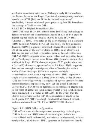 attributes associated with each. Although early G.lite modems
ran Frame Relay as the Layer 2 protocol, contemporary modems
mostly run ATM [14]. As G.lite is limited in terms of
bandwidth, it never achieved great popularity but did introduce
the concept of Splitterless DSL.
9.1.1.3 ISDN Digital Subscriber Line
ISDN DSL uses ISDN BRI (Basic Rate Interface) technology to
deliver symmetrical transmission speeds of 128 or 144 kbps on
digital copper loops as long as 18,000 ft. Like ISDN BRI
(Chapter 7), IDSL terminates at the user premises on a standard
ISDN Terminal Adapter (TA). At this point, the two concepts
diverge. ISDN is a circuit–switched service that connects to a
CO at the edge of the carrier domain. IDSL is an always–on
data access service that terminates, more or less directly, in a
DSLAM. ISDN supports voice, data, video, and any other form
of traffic through one or more Bearer (B) channels, each with a
width of 64 kbps. ISDN also can support X.25 packet data over
a Delta (D) channel at speeds of up to 9.6 kbps. IDSL supports
data access through a contiguous slice of bandwidth with a
width 128 or 144 kbps. ISDN can support multiple
transmissions, each over a separate channel. IDSL supports a
single data transmission at a time over a single, wider channel.
IDSL (refer to Figure 9.6) is a dedicated access service for data
communications applications, only. At the Local Exchange
Carrier (LEC) CO, the loop terminates in collocated electronics
in the form of either an IDSL access switch or an IDSL modem
bank connected to a router or DSLAM. In the event that the
LEC is not serving as the ISP, the connection is made to the
third–party ISP POP via a high–bandwidth dedicated circuit,
such as unchannelized T1, T3, or SONET/SDH channel.
Figure 9.6: ISDN DSL configuration
IDSL offers several advantages over competing technologies.
IDSL is based on ISDN network technologies, which are
standardized, well understood, and widely implemented, at least
outside the United States. IDSL operates at frequencies that do
 