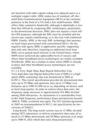 not interfere with other signals riding over adjacent pairs in a
multipair copper cable. IDSL makes use of standard, off–the–
shelf Data Communications Equipment (DCE) at the customer
premises in the form of a TA with a few modifications. IDSL
offers fully symmetric bandwidth, although it admittedly is less
than that offered by competing DSL technologies, particularly
in the downstream direction. IDSL does not require a truck roll
for CPE purposes, although the NIU must be installed and the
circuit may require conditioning, as is the case with traditional
ISDN. Finally, IDSL is the only DSL technology that operates
on local loops provisioned with conventional DLCs. On the
negative side again, IDSL is application specific, supporting
data only and, therefore, requiring an additional local loop.
IDSL never gained much traction in the United States, where
ISDN never achieved any appreciable level of success and
where other broadband access technologies are widely available.
Worldwide, IDSL has a market in areas where ISDN is already
in place and other broadband access technologies are not
available.
9.1.1.4 Very–High–Data–Rate Digital Subscriber Line
Very-high-data-rate Digital Subscriber Line (VDSL) is a high–
speed ADSL technology that was formalized in 2004 as
G.993.1. This initial specification provides for downstream data
rates up to 55 Mbps and upstream rates up to 15 Mbps over
distances up to 1000 ft (300 m) or so, depending on factors such
as local loop quality. In order to achieve these data rates, the
frequency range increases to approximately 8.8 MHz divided
among 2048 subcarriers. As attenuation is a considerable issue
at this high frequency, performance drops precipitously beyond
1000 ft. VDSL evolution was rapid. The ITU reached agreement
in 2005 on recommendation G.993.2, the specification for two
versions of VDSL2.
· Long Reach: The long-reach version runs at 12 MHz, divided
among 2872 subcarriers, to deliver asymmetric data rates of as
much as 55 Mbps downstream and 30 Mbps upstream over loops
up to 1000 ft, after which data rates drop precipitously.
 