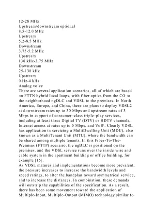 12-28 MHz
Upstream/downstream optional
8.5-12.0 MHz
Upstream
5.2-8.5 MHz
Downstream
3.75-5.2 MHz
Upstream
138 kHz-3.75 MHz
Downstream
25-138 kHz
Upstream
0 Hz-4 kHz
Analog voice
There are several application scenarios, all of which are based
on FTTN hybrid local loops, with fiber optics from the CO to
the neighborhood ngDLC and VDSL to the premises. In North
America, Europe, and China, there are plans to deploy VDSL2
at downstream rates up to 30 Mbps and upstream rates of 3
Mbps in support of consumer–class triple–play services,
including at least three Digital TV (DTV) or HDTV channels,
Internet access at rates up to 5 Mbps, and VoIP. Clearly VDSL
has application in servicing a MultiDwelling Unit (MDU), also
known as a MultiTenant Unit (MTU), where the bandwidth can
be shared among multiple tenants. In this Fiber-To-The-
Premises (FTTP) scenario, the ngDLC is positioned on the
premises, and the VDSL service runs over the inside wire and
cable system in the apartment building or office building, for
example [15].
As VDSL matures and implementations become more prevalent,
the pressure increases to increase the bandwidth levels and
speed ratings, to alter the bandplan toward symmetrical service,
and to increase the distances. In combination, these demands
will outstrip the capabilities of the specification. As a result,
there has been some movement toward the application of
Multiple-Input, Multiple-Output (MIMO) technology similar to
 