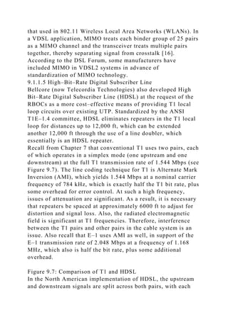 that used in 802.11 Wireless Local Area Networks (WLANs). In
a VDSL application, MIMO treats each binder group of 25 pairs
as a MIMO channel and the transceiver treats multiple pairs
together, thereby separating signal from crosstalk [16].
According to the DSL Forum, some manufacturers have
included MIMO in VDSL2 systems in advance of
standardization of MIMO technology.
9.1.1.5 High–Bit–Rate Digital Subscriber Line
Bellcore (now Telecordia Technologies) also developed High
Bit–Rate Digital Subscriber Line (HDSL) at the request of the
RBOCs as a more cost–effective means of providing T1 local
loop circuits over existing UTP. Standardized by the ANSI
T1E–1.4 committee, HDSL eliminates repeaters in the T1 local
loop for distances up to 12,000 ft, which can be extended
another 12,000 ft through the use of a line doubler, which
essentially is an HDSL repeater.
Recall from Chapter 7 that conventional T1 uses two pairs, each
of which operates in a simplex mode (one upstream and one
downstream) at the full T1 transmission rate of 1.544 Mbps (see
Figure 9.7). The line coding technique for T1 is Alternate Mark
Inversion (AMI), which yields 1.544 Mbps at a nominal carrier
frequency of 784 kHz, which is exactly half the T1 bit rate, plus
some overhead for error control. At such a high frequency,
issues of attenuation are significant. As a result, it is necessary
that repeaters be spaced at approximately 6000 ft to adjust for
distortion and signal loss. Also, the radiated electromagnetic
field is significant at T1 frequencies. Therefore, interference
between the T1 pairs and other pairs in the cable system is an
issue. Also recall that E–1 uses AMI as well, in support of the
E–1 transmission rate of 2.048 Mbps at a frequency of 1.168
MHz, which also is half the bit rate, plus some additional
overhead.
Figure 9.7: Comparison of T1 and HDSL
In the North American implementation of HDSL, the upstream
and downstream signals are split across both pairs, with each
 