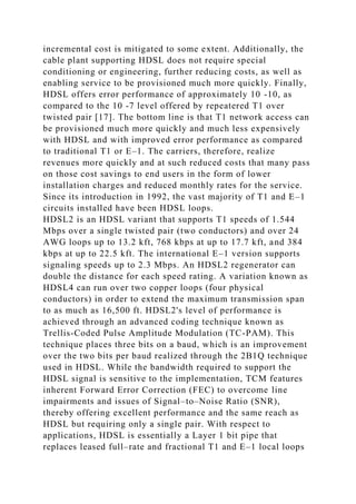 incremental cost is mitigated to some extent. Additionally, the
cable plant supporting HDSL does not require special
conditioning or engineering, further reducing costs, as well as
enabling service to be provisioned much more quickly. Finally,
HDSL offers error performance of approximately 10 -10, as
compared to the 10 -7 level offered by repeatered T1 over
twisted pair [17]. The bottom line is that T1 network access can
be provisioned much more quickly and much less expensively
with HDSL and with improved error performance as compared
to traditional T1 or E–1. The carriers, therefore, realize
revenues more quickly and at such reduced costs that many pass
on those cost savings to end users in the form of lower
installation charges and reduced monthly rates for the service.
Since its introduction in 1992, the vast majority of T1 and E–1
circuits installed have been HDSL loops.
HDSL2 is an HDSL variant that supports T1 speeds of 1.544
Mbps over a single twisted pair (two conductors) and over 24
AWG loops up to 13.2 kft, 768 kbps at up to 17.7 kft, and 384
kbps at up to 22.5 kft. The international E–1 version supports
signaling speeds up to 2.3 Mbps. An HDSL2 regenerator can
double the distance for each speed rating. A variation known as
HDSL4 can run over two copper loops (four physical
conductors) in order to extend the maximum transmission span
to as much as 16,500 ft. HDSL2's level of performance is
achieved through an advanced coding technique known as
Trellis-Coded Pulse Amplitude Modulation (TC-PAM). This
technique places three bits on a baud, which is an improvement
over the two bits per baud realized through the 2B1Q technique
used in HDSL. While the bandwidth required to support the
HDSL signal is sensitive to the implementation, TCM features
inherent Forward Error Correction (FEC) to overcome line
impairments and issues of Signal–to–Noise Ratio (SNR),
thereby offering excellent performance and the same reach as
HDSL but requiring only a single pair. With respect to
applications, HDSL is essentially a Layer 1 bit pipe that
replaces leased full–rate and fractional T1 and E–1 local loops
 