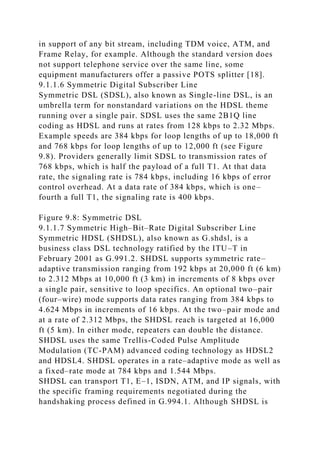 in support of any bit stream, including TDM voice, ATM, and
Frame Relay, for example. Although the standard version does
not support telephone service over the same line, some
equipment manufacturers offer a passive POTS splitter [18].
9.1.1.6 Symmetric Digital Subscriber Line
Symmetric DSL (SDSL), also known as Single-line DSL, is an
umbrella term for nonstandard variations on the HDSL theme
running over a single pair. SDSL uses the same 2B1Q line
coding as HDSL and runs at rates from 128 kbps to 2.32 Mbps.
Example speeds are 384 kbps for loop lengths of up to 18,000 ft
and 768 kbps for loop lengths of up to 12,000 ft (see Figure
9.8). Providers generally limit SDSL to transmission rates of
768 kbps, which is half the payload of a full T1. At that data
rate, the signaling rate is 784 kbps, including 16 kbps of error
control overhead. At a data rate of 384 kbps, which is one–
fourth a full T1, the signaling rate is 400 kbps.
Figure 9.8: Symmetric DSL
9.1.1.7 Symmetric High–Bit–Rate Digital Subscriber Line
Symmetric HDSL (SHDSL), also known as G.shdsl, is a
business class DSL technology ratified by the ITU–T in
February 2001 as G.991.2. SHDSL supports symmetric rate–
adaptive transmission ranging from 192 kbps at 20,000 ft (6 km)
to 2.312 Mbps at 10,000 ft (3 km) in increments of 8 kbps over
a single pair, sensitive to loop specifics. An optional two–pair
(four–wire) mode supports data rates ranging from 384 kbps to
4.624 Mbps in increments of 16 kbps. At the two–pair mode and
at a rate of 2.312 Mbps, the SHDSL reach is targeted at 16,000
ft (5 km). In either mode, repeaters can double the distance.
SHDSL uses the same Trellis-Coded Pulse Amplitude
Modulation (TC-PAM) advanced coding technology as HDSL2
and HDSL4. SHDSL operates in a rate–adaptive mode as well as
a fixed–rate mode at 784 kbps and 1.544 Mbps.
SHDSL can transport T1, E–1, ISDN, ATM, and IP signals, with
the specific framing requirements negotiated during the
handshaking process defined in G.994.1. Although SHDSL is
 