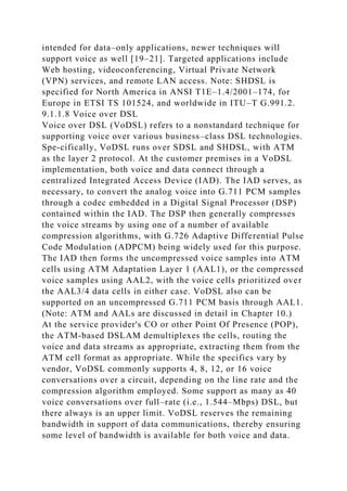 intended for data–only applications, newer techniques will
support voice as well [19–21]. Targeted applications include
Web hosting, videoconferencing, Virtual Private Network
(VPN) services, and remote LAN access. Note: SHDSL is
specified for North America in ANSI T1E–1.4/2001–174, for
Europe in ETSI TS 101524, and worldwide in ITU–T G.991.2.
9.1.1.8 Voice over DSL
Voice over DSL (VoDSL) refers to a nonstandard technique for
supporting voice over various business–class DSL technologies.
Spe-cifically, VoDSL runs over SDSL and SHDSL, with ATM
as the layer 2 protocol. At the customer premises in a VoDSL
implementation, both voice and data connect through a
centralized Integrated Access Device (IAD). The IAD serves, as
necessary, to convert the analog voice into G.711 PCM samples
through a codec embedded in a Digital Signal Processor (DSP)
contained within the IAD. The DSP then generally compresses
the voice streams by using one of a number of available
compression algorithms, with G.726 Adaptive Differential Pulse
Code Modulation (ADPCM) being widely used for this purpose.
The IAD then forms the uncompressed voice samples into ATM
cells using ATM Adaptation Layer 1 (AAL1), or the compressed
voice samples using AAL2, with the voice cells prioritized over
the AAL3/4 data cells in either case. VoDSL also can be
supported on an uncompressed G.711 PCM basis through AAL1.
(Note: ATM and AALs are discussed in detail in Chapter 10.)
At the service provider's CO or other Point Of Presence (POP),
the ATM-based DSLAM demultiplexes the cells, routing the
voice and data streams as appropriate, extracting them from the
ATM cell format as appropriate. While the specifics vary by
vendor, VoDSL commonly supports 4, 8, 12, or 16 voice
conversations over a circuit, depending on the line rate and the
compression algorithm employed. Some support as many as 40
voice conversations over full–rate (i.e., 1.544–Mbps) DSL, but
there always is an upper limit. VoDSL reserves the remaining
bandwidth in support of data communications, thereby ensuring
some level of bandwidth is available for both voice and data.
 