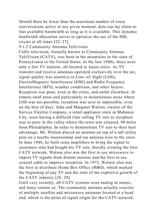 Should there be fewer than the maximum number of voice
conversations active at any given moment, data can lay claim to
that available bandwidth as long as it is available. This dynamic
bandwidth allocation serves to optimize the use of the DSL
circuit at all times [22–27].
9.1.2 Community Antenna Television
Cable television, formally known as Community Antenna
TeleVision (CATV), was born in the mountains in the state of
Pennsylvania in the United States. In the late 1940s, there were
only a few TV stations, all located in major cities. As TV
transmit and receive antennas operated exclusively over the air,
signal quality was sensitive to Line–of–Sight (LOS),
ElectroMagnetic Interference (EMI) and Radio Frequency
Interference (RFI), weather conditions, and other factors.
Reception was poor, even in the cities, and awful elsewhere. In
remote rural areas and particularly in mountainous areas where
LOS was not possible, reception was next to impossible, even
on the best of days. John and Margaret Walson, owners of the
Service Electric Company, a retail appliance store in Mahanoy
City, were having a difficult time selling TV sets as reception
was so poor in the valley where the town was situated, 90 miles
from Philadelphia. In order to demonstrate TV sets to their best
advantage, Mr. Walson placed an antenna on top of a tall utility
pole on a nearby mountaintop and ran antenna wire to the store.
In June 1948, he built some amplifiers to bring the signal to
customers who had bought his TV sets, thereby creating the first
CATV network. Walson also was the first to use microwave to
import TV signals from distant stations and the first to use
coaxial cable to improve reception. In 1972, Walson also was
the first to distribute Home Box Office (HBO), which marked
the beginning of pay TV and the start of the explosive growth of
the CATV industry [28, 29].
Until very recently, all CATV systems were analog in nature,
and many remain so. The community antenna actually consists
of multiple satellite and microwave antennas located at a head
end, which is the point of signal origin for the CATV network.
 