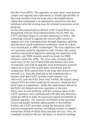 Pay-Per-View (PPV). The upgrades, in some cases, went beyond
simple coax upgrade and replacement to include optical fiber in
the trunk facilities from the head end to the neighborhood,
where they terminated in an optoelectric conversion box that
interfaced with the existing coax for ultimate termination at the
premises.
As the telecommunications domain in the United States was
deregulated with the Telecommunications Act of 1996, the
CATV providers began to consider operating as CLECs. The
technology existed to upgrade the coaxial cable system to
support two–way communications through frequency splitting
and advanced signal modulation techniques, much as is done
over twisted pair in xDSL technologies. The coax amplifiers and
set–top boxes could be upgraded as well. Further, the system
could be converted to digital by replacing the amplifiers with
repeaters, and TDM channels could run inside the FDM
channels, much like xDSL. The coax cable certainly offers
much more in the way of bandwidth and distance than does
twisted pair, and with an upgrade, error performance could be
improved to levels that would make twisted pair pale by
comparison. With optical fiber in the long–haul portion of the
network (i.e., from the head end to the neighborhood), it
became clear that CATV systems could compete very
effectively with the ILEC local loop. Further, the largely unreg-
ulated CATV providers could not be forced to wholesale their
local loops to competitors , unlike the requirements placed on
the ILECs by federal and state regulators at the time.
There were several problems with this scenario. Most of the
CATV operators were overburdened with debt and, therefore,
could not afford to make the necessary capital investments in
network upgrades. The requisite investment in the necessary
circuit and packet switches added greatly to the problem.
Further, the CATV providers lacked the necessary skills,
network management systems, and billing systems to support
transaction–based switched voice and data services. Also, no
standards existed for the set–top boxes, or much of anything
 