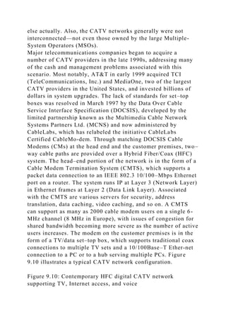 else actually. Also, the CATV networks generally were not
interconnected—not even those owned by the large Multiple-
System Operators (MSOs).
Major telecommunications companies began to acquire a
number of CATV providers in the late 1990s, addressing many
of the cash and management problems associated with this
scenario. Most notably, AT&T in early 1999 acquired TCI
(TeleCommunications, Inc.) and MediaOne, two of the largest
CATV providers in the United States, and invested billions of
dollars in system upgrades. The lack of standards for set–top
boxes was resolved in March 1997 by the Data Over Cable
Service Interface Specification (DOCSIS), developed by the
limited partnership known as the Multimedia Cable Network
Systems Partners Ltd. (MCNS) and now administered by
CableLabs, which has relabeled the initiative CableLabs
Certified CableMo-dem. Through matching DOCSIS Cable
Modems (CMs) at the head end and the customer premises, two–
way cable paths are provided over a Hybrid Fiber/Coax (HFC)
system. The head–end portion of the network is in the form of a
Cable Modem Termination System (CMTS), which supports a
packet data connection to an IEEE 802.3 10/100–Mbps Ethernet
port on a router. The system runs IP at Layer 3 (Network Layer)
in Ethernet frames at Layer 2 (Data Link Layer). Associated
with the CMTS are various servers for security, address
translation, data caching, video caching, and so on. A CMTS
can support as many as 2000 cable modem users on a single 6-
MHz channel (8 MHz in Europe), with issues of congestion for
shared bandwidth becoming more severe as the number of active
users increases. The modem on the customer premises is in the
form of a TV/data set–top box, which supports traditional coax
connections to multiple TV sets and a 10/100Base–T Ether-net
connection to a PC or to a hub serving multiple PCs. Figure
9.10 illustrates a typical CATV network configuration.
Figure 9.10: Contemporary HFC digital CATV network
supporting TV, Internet access, and voice
 